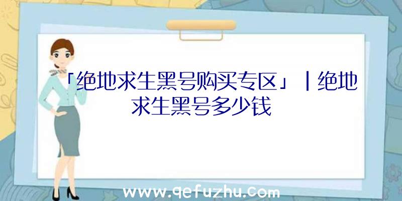 「绝地求生黑号购买专区」|绝地求生黑号多少钱